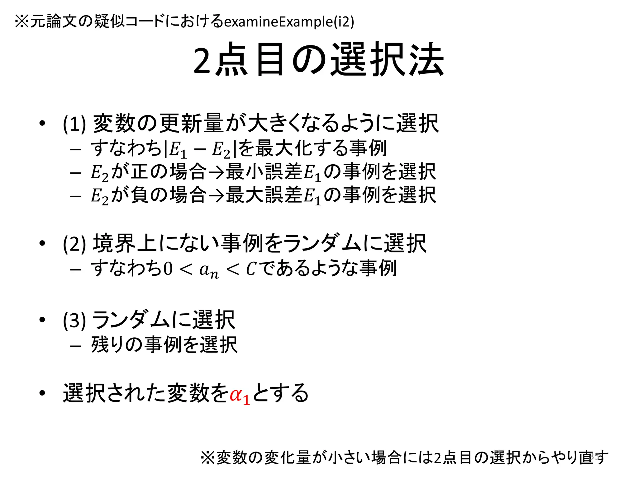 2点目の選択法
• (1) 変数の更新量が大きくなるように選択
– すなわち 𝐸1 − 𝐸2 を最大化する事例
– 𝐸2が正の場合→最小誤差𝐸1の事例を選択
– 𝐸2が負の場合→最大誤差𝐸1の事例を選択
• (2) 境界上にない事例をランダムに選択
– すなわち0 < 𝑎 𝑛 < 𝐶であるような事例
• (3) ランダムに選択
– 残りの事例を選択
• 選択された変数を𝛼1とする
※変数の変化量が小さい場合には2点目の選択からやり直す
※元論文の疑似コードにおけるexamineExample(i2)
35
 