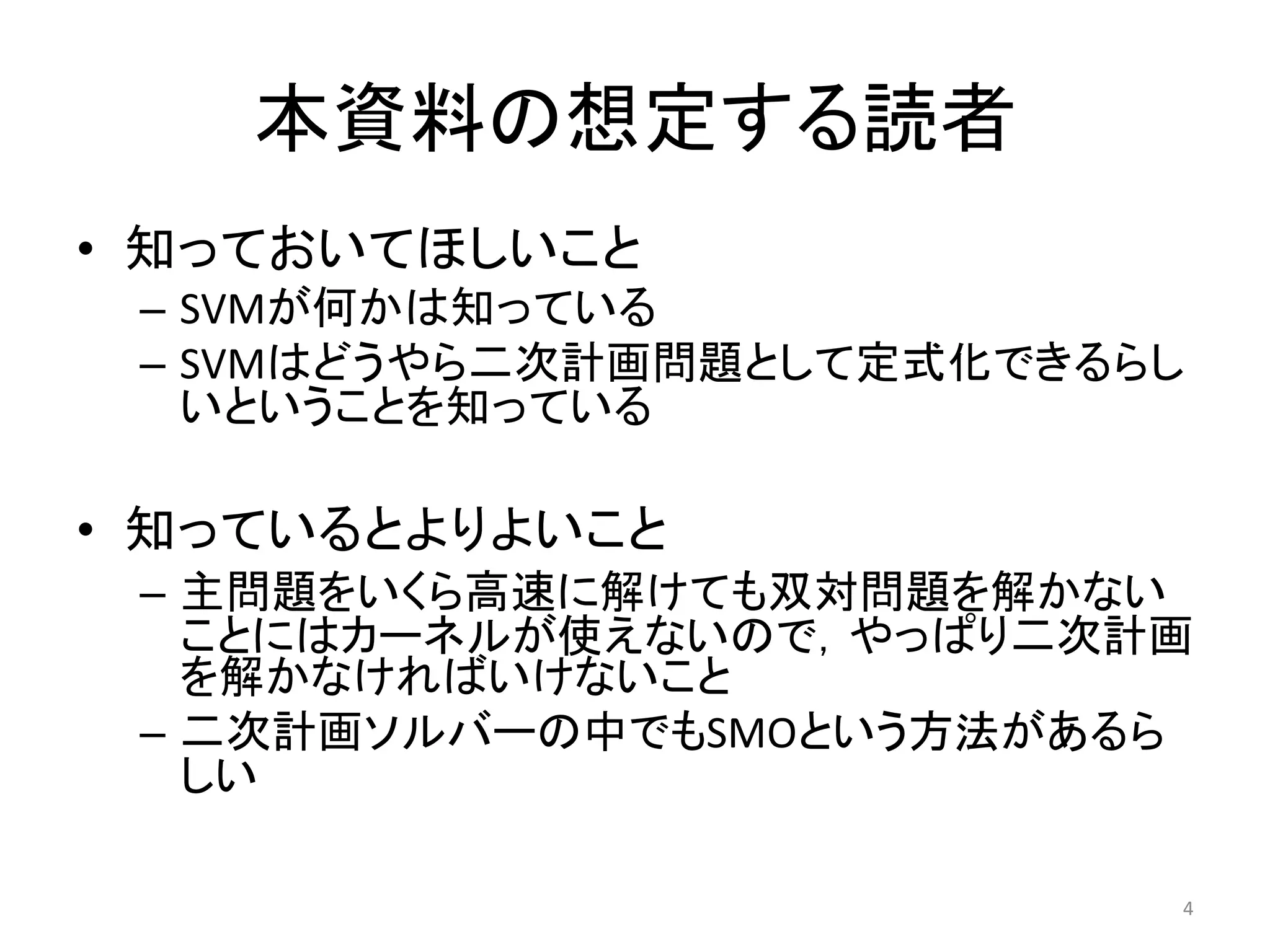 本資料の想定する読者
• 知っておいてほしいこと
– SVMが何かは知っている
– SVMはどうやら二次計画問題として定式化できるらし
いということを知っている
• 知っているとよりよいこと
– 主問題をいくら高速に解けても双対問題を解かない
ことにはカーネルが使えないので，やっぱり二次計画
を解かなければいけないこと
– 二次計画ソルバーの中でもSMOという方法があるら
しい
4
 