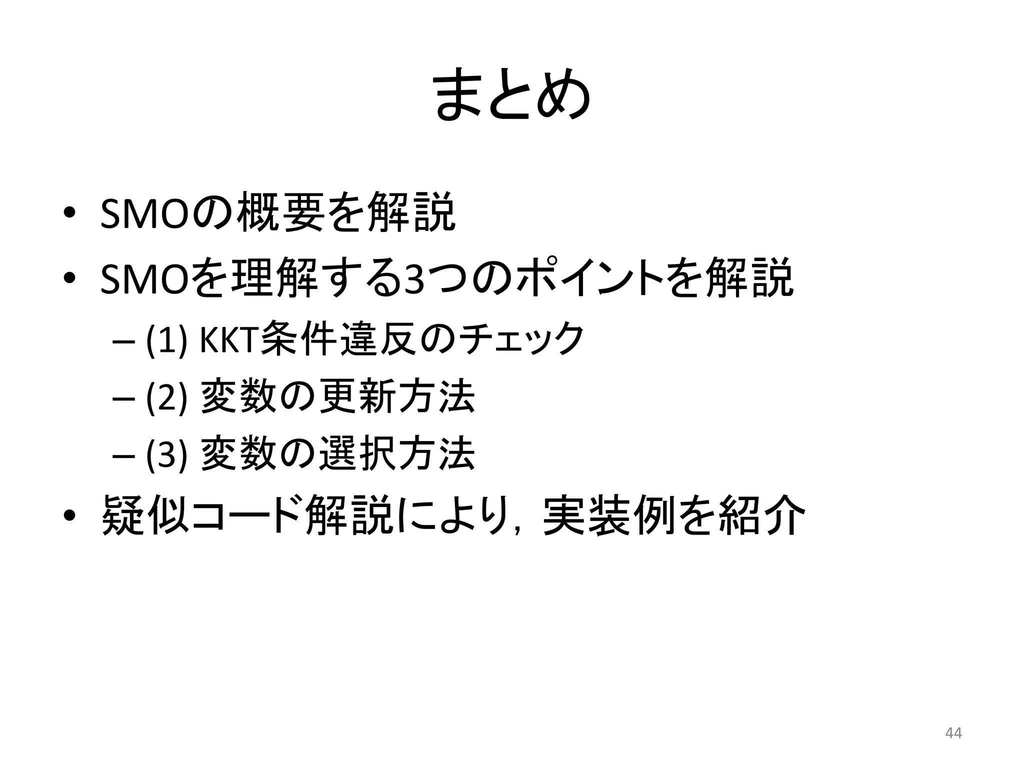 まとめ
• SMOの概要を解説
• SMOを理解する3つのポイントを解説
– (1) KKT条件違反のチェック
– (2) 変数の更新方法
– (3) 変数の選択方法
• 疑似コード解説により，実装例を紹介
44
 