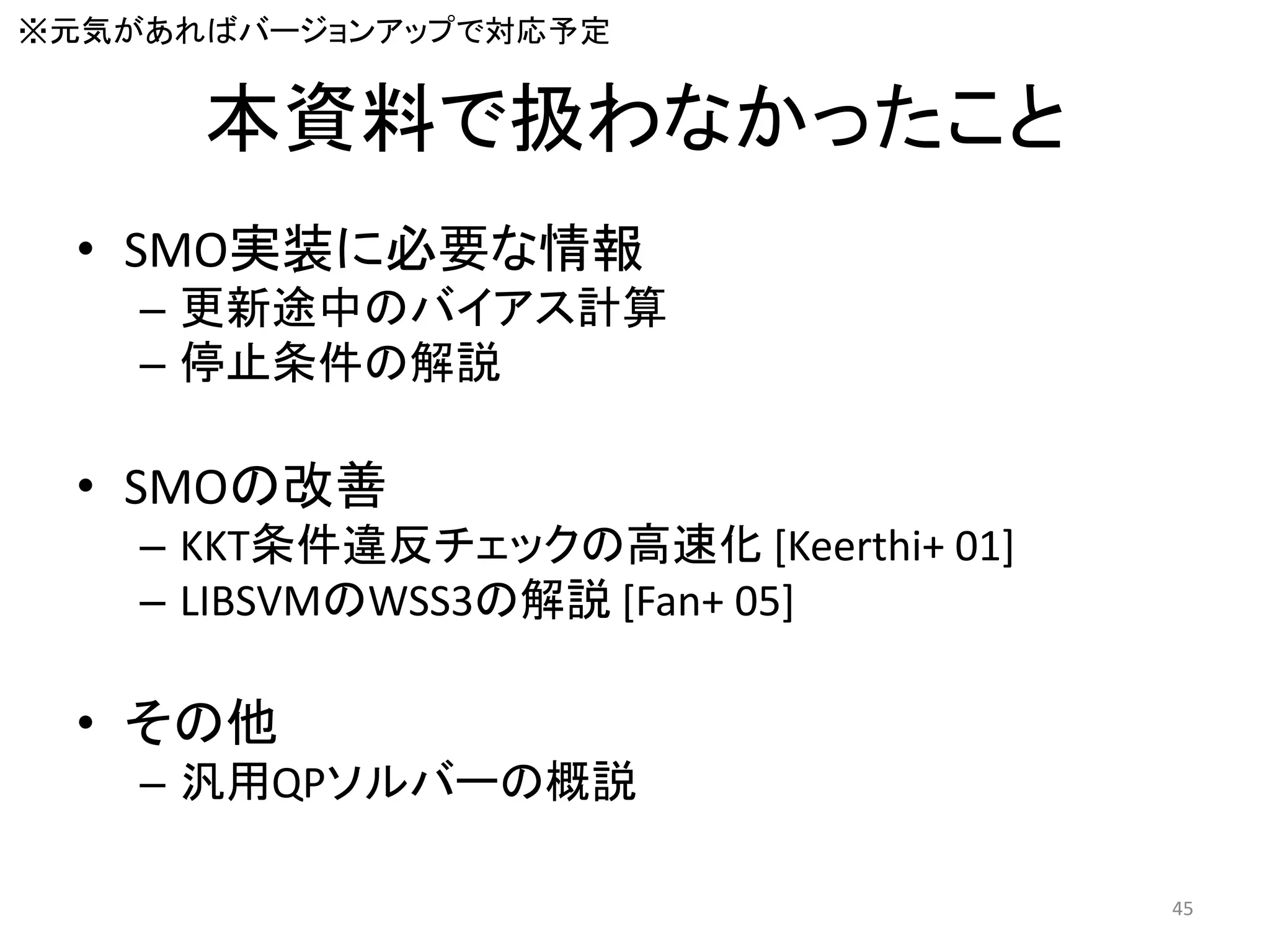 本資料で扱わなかったこと
• SMO実装に必要な情報
– 更新途中のバイアス計算
– 停止条件の解説
• SMOの改善
– KKT条件違反チェックの高速化 [Keerthi+ 01]
– LIBSVMのWSS3の解説 [Fan+ 05]
• その他
– 汎用QPソルバーの概説
※元気があればバージョンアップで対応予定
45
 