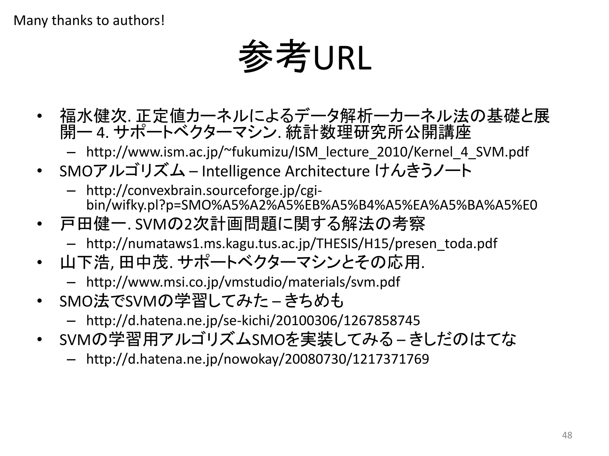 参考URL
• 福水健次. 正定値カーネルによるデータ解析ーカーネル法の基礎と展
開ー 4. サポートベクターマシン. 統計数理研究所公開講座
– http://www.ism.ac.jp/~fukumizu/ISM_lecture_2010/Kernel_4_SVM.pdf
• SMOアルゴリズム – Intelligence Architecture けんきうノート
– http://convexbrain.sourceforge.jp/cgi-
bin/wifky.pl?p=SMO%A5%A2%A5%EB%A5%B4%A5%EA%A5%BA%A5%E0
• 戸田健一. SVMの2次計画問題に関する解法の考察
– http://numataws1.ms.kagu.tus.ac.jp/THESIS/H15/presen_toda.pdf
• 山下浩, 田中茂. サポートベクターマシンとその応用.
– http://www.msi.co.jp/vmstudio/materials/svm.pdf
• SMO法でSVMの学習してみた – きちめも
– http://d.hatena.ne.jp/se-kichi/20100306/1267858745
• SVMの学習用アルゴリズムSMOを実装してみる – きしだのはてな
– http://d.hatena.ne.jp/nowokay/20080730/1217371769
48
Many thanks to authors!
 