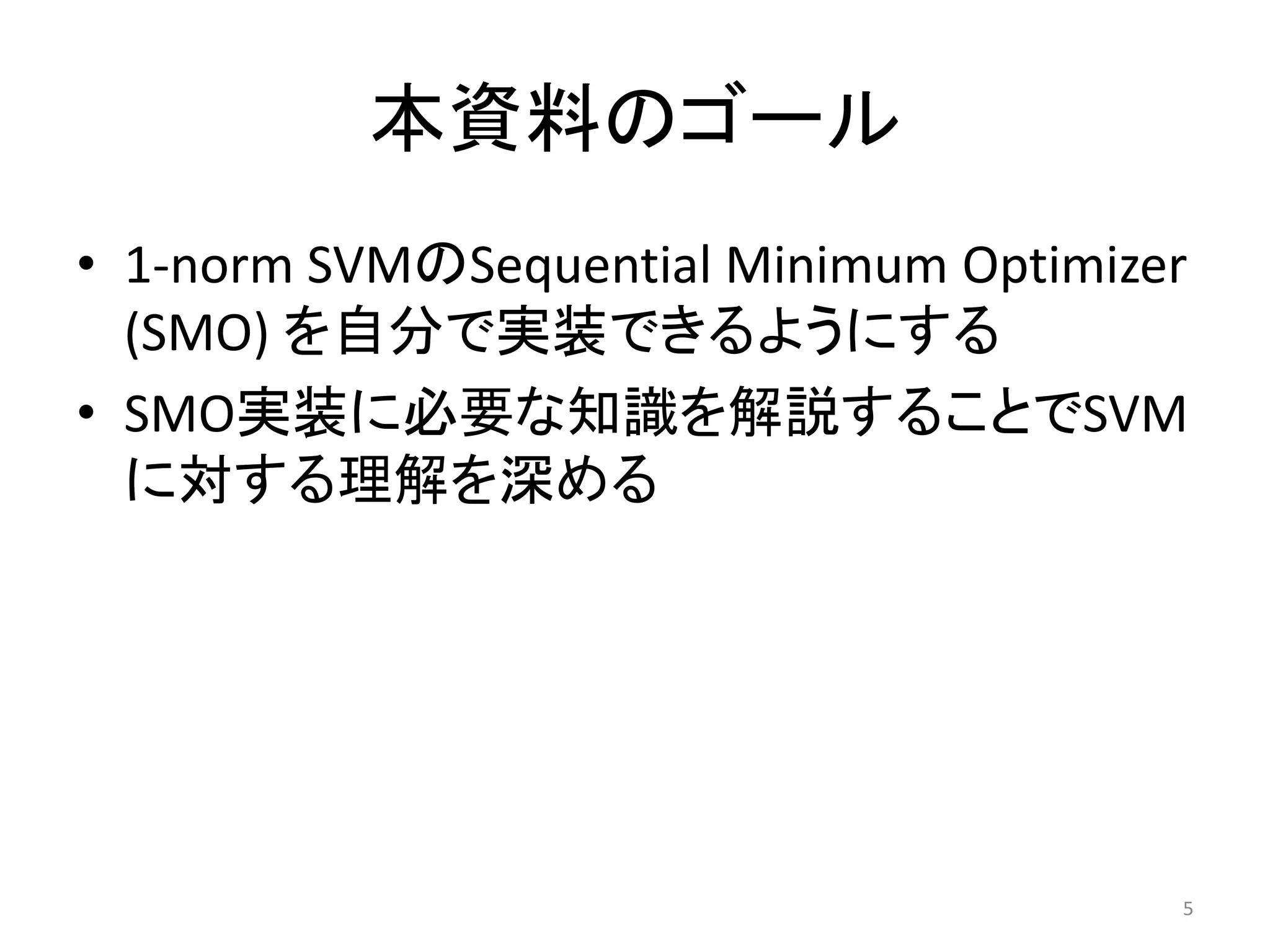 本資料のゴール
• 1-norm SVMのSequential Minimum Optimizer
(SMO) を自分で実装できるようにする
• SMO実装に必要な知識を解説することでSVM
に対する理解を深める
5
 