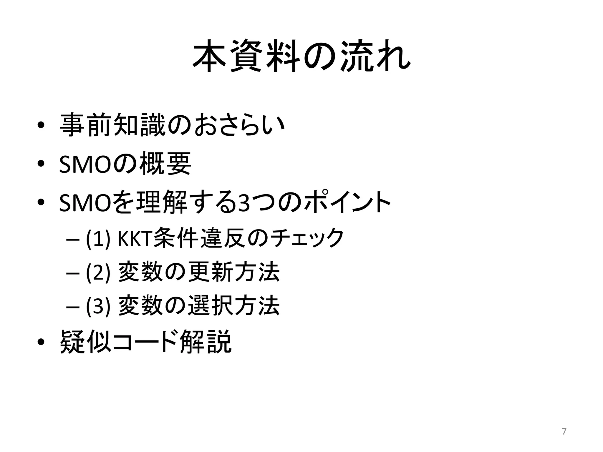 本資料の流れ
• 事前知識のおさらい
• SMOの概要
• SMOを理解する3つのポイント
– (1) KKT条件違反のチェック
– (2) 変数の更新方法
– (3) 変数の選択方法
• 疑似コード解説
7
 
