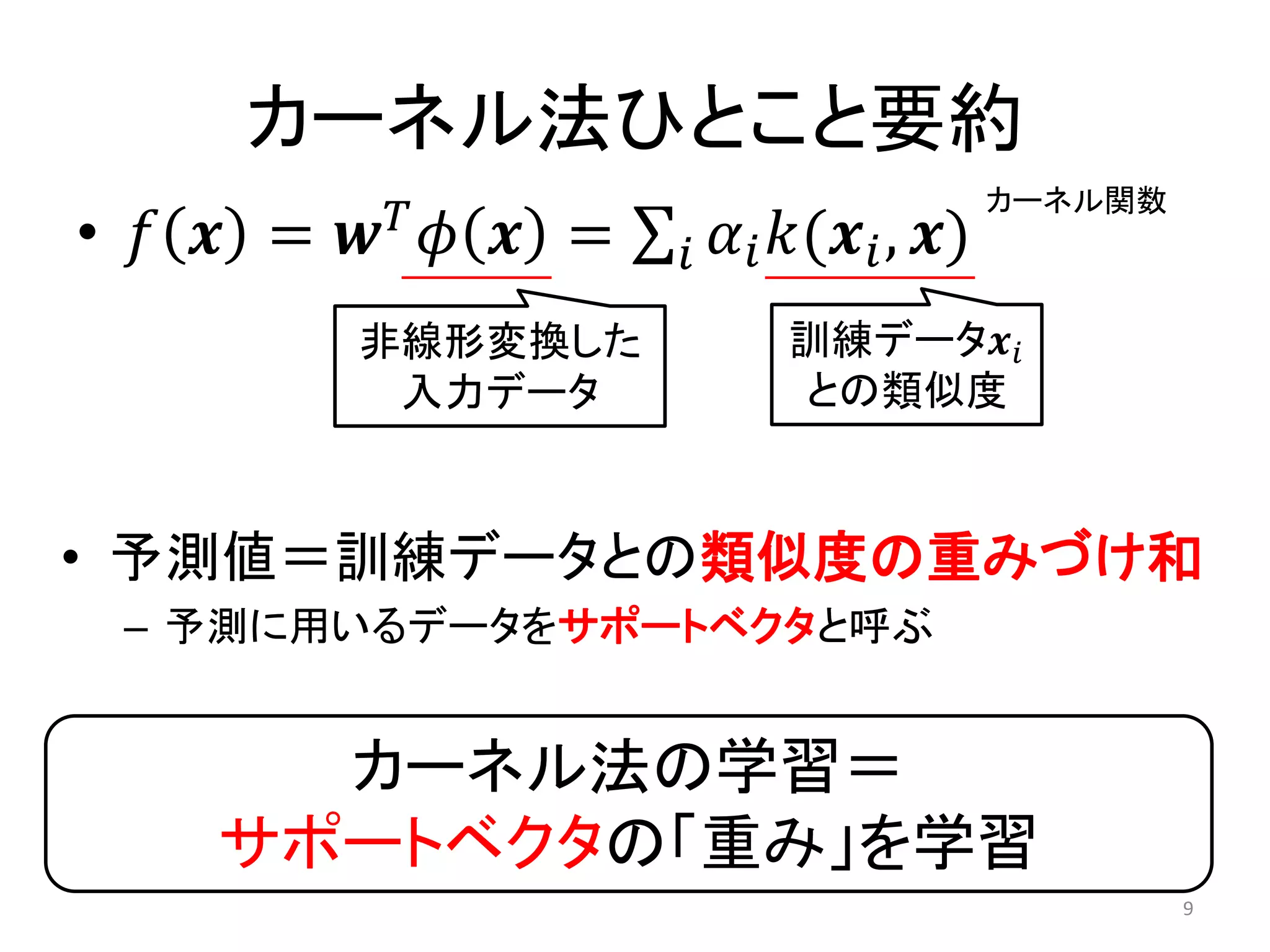 カーネル法ひとこと要約
• 𝑓 𝒙 = 𝒘 𝑇
𝜙 𝒙 = 𝛼𝑖 𝑘(𝒙𝑖, 𝒙)𝑖
非線形変換した
入力データ
訓練データ𝒙𝑖
との類似度
• 予測値＝訓練データとの類似度の重みづけ和
– 予測に用いるデータをサポートベクタと呼ぶ
カーネル法の学習＝
サポートベクタの「重み」を学習
カーネル関数
9
 