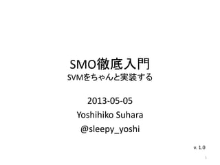 SMO徹底入門
SVMをちゃんと実装する
2013-05-05
Last update: 2013-06-16
Yoshihiko Suhara
@sleepy_yoshi
1
v. 1.1
Thank you @a_bicky さん!
 