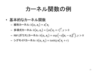 カーネル関数の例
• 基本的なカーネル関数
– 線形カーネル: 𝑘 𝒙𝑖, 𝒙𝑗 = 𝒙𝑖
𝑇
𝒙𝑗
– 多項式カーネル: 𝑘 𝒙𝑖, 𝒙𝑗 = 𝛾𝒙𝑖
𝑇
𝒙𝑗 + 𝑟
𝑑
, 𝛾 > 0
– RBF (ガウス) カーネル: 𝑘 𝒙𝑖, 𝒙𝑗 = exp −𝛾 𝒙𝑖 − 𝒙𝑗
2
, 𝛾 > 0
– シグモイドカーネル: 𝑘 𝒙𝑖, 𝒙𝑗 = tanh(𝛾𝒙𝑖
𝑇
𝒙𝑗 + 𝑟)
10
 