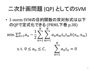 二次計画問題 (QP) としてのSVM
• 1-norm SVMの目的関数の双対形式は以下
のQPで定式化できる (PRML下巻 p.38)
max. 𝑛=1
𝑁
𝑎 𝑛 −
1
2
𝑎 𝑛 𝑎 𝑚 𝑡 𝑛 𝑡 𝑚 𝑘(𝑥 𝑛, 𝑥 𝑚)
𝑁
𝑚=1
𝑁
𝑛=1
s. t. 0 ≤ 𝑎 𝑛 ≤ 𝐶, 𝑎 𝑛 𝑡 𝑛
𝑁
𝑛=1
= 0
12
 