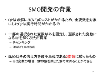 SMO開発の背景
• QPは求解に𝑂(𝑁3
)のコストがかかるため，全変数を対象
にしたQPは実行時間がかかる 
• 一部の選択された変数以外を固定し，選択された変数に
よるQPを解く方法が提案
– チャンキング
– Osuna’s method
• SMOはその考え方を最小単位である2変数に絞ったもの
–  2変数の場合，QPの解を閉じた解で求めることができる
14
 