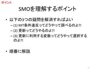 SMOを理解するポイント
• 以下の3つの疑問を解消すればよい
– (1) KKT条件違反ってどうやって調べるのよ?!
– (2) 更新ってどうやるのよ?!
– (3) 更新に利用する変数ってどうやって選択する
のよ?!
• 順番に解説
ポイント
17
 