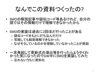 なんでこの資料つくったの?
• SMOの解説記事や疑似コード等あるけれど，自分の
頭ではその情報だけで理解できなかったから
• SMOの実装は過去に2回ほど行ったことがある
– 疑似コードをもとに打ち込んだだけ
– 写経しても結局理解できなかった
– なぜそうしているのかを理解していなかったことが原因
• 一念発起して更新式の導出等を行ったらようやくわ
かった気になったのでGW中にSMOを実装してみた
– 忘れないうちに資料化
2
 