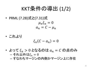 KKT条件の導出 (1/2)
• PRML (7.28)式と(7.31)式
𝜇 𝑛 𝜉 𝑛 = 0
𝑎 𝑛 = 𝐶 − 𝜇 𝑛
• これより
𝜉 𝑛 𝐶 − 𝑎 𝑛 = 0
• よって 𝜉 𝑛 > 0 となるのは 𝑎 𝑛 = 𝐶 の点のみ
– それ以外は𝜉 𝑛 = 0
– すなわちマージンの内側かマージン上に存在
20
 