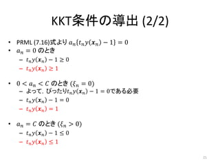 KKT条件の導出 (2/2)
• PRML (7.16)式より 𝑎 𝑛 𝑡 𝑛 𝑦 𝒙 𝑛 − 1 = 0
• 𝑎 𝑛 = 0 のとき
– 𝑡 𝑛 𝑦 𝒙 𝑛 − 1 ≥ 0
– 𝑡 𝑛 𝑦 𝒙 𝑛 ≥ 1
• 0 < 𝑎 𝑛 < 𝐶 のとき (𝜉 𝑛 = 0)
– よって，ぴったり𝑡 𝑛 𝑦 𝒙 𝑛 − 1 = 0である必要
– 𝑡 𝑛 𝑦 𝒙 𝑛 − 1 = 0
– 𝑡 𝑛 𝑦 𝒙 𝑛 = 1
• 𝑎 𝑛 = 𝐶 のとき (𝜉 𝑛 > 0)
– 𝑡 𝑛 𝑦 𝒙 𝑛 − 1 ≤ 0
– 𝑡 𝑛 𝑦 𝒙 𝑛 ≤ 1
21
 