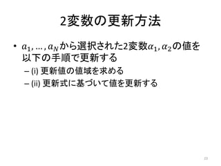 2変数の更新方法
• 𝑎1, … , 𝑎 𝑁から選択された2変数𝛼1, 𝛼2の値を
以下の手順で更新する
– (i) 更新値の値域を求める
– (ii) 更新式に基づいて値を更新する
23
 