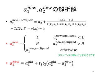 𝛼1
𝑛𝑒𝑤
, 𝛼2
𝑛𝑒𝑤
の解析解
• 𝛼2
𝑛𝑒𝑤,𝑢𝑛𝑐𝑙𝑖𝑝𝑝𝑒𝑑
= 𝛼2 +
𝑡2 𝐸1−𝐸2
𝑘 𝒙1,𝑥1 −2𝑘 𝒙1,𝒙2 +𝑘(𝒙2,𝒙2)
– ただし 𝐸𝑖 = 𝑦 𝒙𝑖 − 𝑡𝑖
• 𝛼2
𝑛𝑒𝑤
=
𝐿 𝛼2
𝑛𝑒𝑤,𝑢𝑛𝑐𝑙𝑖𝑝𝑝𝑒𝑑
< 𝐿
𝐻 𝛼2
𝑛𝑒𝑤,𝑢𝑛𝑐𝑙𝑖𝑝𝑝𝑒𝑑
> 𝐻
𝛼2
𝑛𝑒𝑤,𝑢𝑛𝑐𝑙𝑖𝑝𝑝𝑒𝑑
otherwise
• 𝛼1
𝑛𝑒𝑤
= 𝛼1
𝑜𝑙𝑑
+ 𝑡1 𝑡2 𝛼2
𝑜𝑙𝑑
− 𝛼2
𝑛𝑒𝑤
クリッピングと呼んだりするそうです
28
 