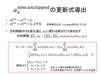 𝛼2
𝑛𝑒𝑤,𝑢𝑛𝑐𝑙𝑖𝑝𝑝𝑒𝑑
の更新式導出
• 𝛼1
𝑛𝑒𝑤
= 𝛼1
𝑜𝑙𝑑
+ 𝛿1
• 𝛼2
𝑛𝑒𝑤
= 𝛼2
𝑜𝑙𝑑
+ 𝛿2 とする
• 目的関数のうち変化量𝛿1, 𝛿2に関わる部分だけ抜き出す
目的関数: 𝑛=1
𝑁
𝑎 𝑛 −
1
2
𝑎 𝑛 𝑎 𝑚 𝑡 𝑛 𝑡 𝑚 𝑘(𝑥 𝑛, 𝑥 𝑚)𝑁
𝑚=1
𝑁
𝑛=1
𝛿1 + 𝛿2 − 𝛿1 𝑡1 𝑎 𝑛 𝑡 𝑛 𝑘 𝒙1, 𝒙 𝑛
𝑁
𝑛=1
− 𝛿2 𝑡2 𝑎 𝑛 𝑡 𝑛 𝑘 𝒙2, 𝒙 𝑛
𝑁
𝑛=1
−
1
2
𝛿1
2
𝑘 𝑥1, 𝑥1 + 2𝛿1 𝛿2 𝑡1 𝑡2 𝑘 𝑥1, 𝑥2 + 𝛿2
2
𝑘 𝑥2, 𝑥2
29
※簡単のため，unclippedを外している
制約より
𝛿1 𝑡1 + 𝛿2 𝑡2 = 0
𝛼1 + 𝛿1 ≥ 0
𝛼2 + 𝛿2 ≥ 0
方針: 𝛿2に関する停留点を求める
※ 凸性を保証するため，正定値カーネルの必要
(*)
 