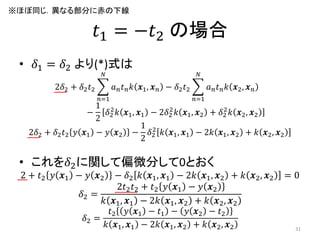 𝑡1 = −𝑡2 の場合
• 𝛿1 = 𝛿2 より(*)式は
2𝛿2 + 𝛿2 𝑡2 𝑎 𝑛 𝑡 𝑛 𝑘 𝒙1, 𝒙 𝑛
𝑁
𝑛=1
− 𝛿2 𝑡2 𝑎 𝑛 𝑡 𝑛 𝑘 𝒙2, 𝒙 𝑛
𝑁
𝑛=1
−
1
2
𝛿2
2
𝑘 𝒙1, 𝒙1 − 2𝛿2
2
𝑘 𝒙1, 𝒙2 + 𝛿2
2
𝑘 𝒙2, 𝒙2
2𝛿2 + 𝛿2 𝑡2 𝑦 𝒙1 − 𝑦 𝒙2 −
1
2
𝛿2
2
𝑘 𝒙1, 𝒙1 − 2𝑘 𝒙1, 𝒙2 + 𝑘 𝒙2, 𝒙2
• これを𝛿2に関して偏微分して0とおく
2 + 𝑡2 𝑦 𝒙1 − 𝑦 𝒙2 − 𝛿2 𝑘 𝒙1, 𝒙1 − 2𝑘 𝒙1, 𝒙2 + 𝑘 𝒙2, 𝒙2 = 0
𝛿2 =
2𝑡2 𝑡2 + 𝑡2 𝑦 𝒙1 − 𝑦 𝒙2
𝑘 𝒙1, 𝒙1 − 2𝑘 𝒙1, 𝒙2 + 𝑘 𝒙2, 𝒙2
𝛿2 =
𝑡2 𝑦 𝒙1 − 𝑡1 − 𝑦 𝒙2 − 𝑡2
𝑘 𝒙1, 𝒙1 − 2𝑘 𝒙1, 𝒙2 + 𝑘 𝒙2, 𝒙2 31
※ほぼ同じ．異なる部分に赤の下線
 