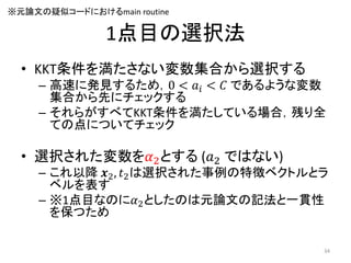 1点目の選択法
• KKT条件を満たさない変数集合から選択する
– 高速に発見するため，0 < 𝑎𝑖 < 𝐶 であるような変数
集合から先にチェックする
– それらがすべてKKT条件を満たしている場合，残り全
ての点についてチェック
• 選択された変数を𝛼2とする (𝑎2 ではない)
– これ以降 𝒙2, 𝑡2は選択された事例の特徴ベクトルとラ
ベルを表す
– ※1点目なのに𝛼2としたのは元論文の記法と一貫性
を保つため
※元論文の疑似コードにおけるmain routine
34
 