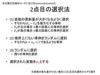 2点目の選択法
• (1) 変数の更新量が大きくなるように選択
– すなわち 𝐸1 − 𝐸2 を最大化する事例
– 𝐸2が正の場合→最小誤差𝐸1の事例を選択
– 𝐸2が負の場合→最大誤差𝐸1の事例を選択
• (2) 境界上にない事例をランダムに選択
– すなわち0 < 𝑎 𝑛 < 𝐶であるような事例
• (3) ランダムに選択
– 残りの事例を選択
• 選択された変数を𝛼1とする
※変数の変化量が小さい場合には2点目の選択からやり直す
※元論文の疑似コードにおけるexamineExample(i2)
35
 