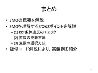 まとめ
• SMOの概要を解説
• SMOを理解する3つのポイントを解説
– (1) KKT条件違反のチェック
– (2) 変数の更新方法
– (3) 変数の選択方法
• 疑似コード解説により，実装例を紹介
44
 