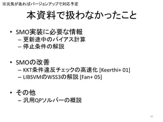本資料で扱わなかったこと
• SMO実装に必要な情報
– 更新途中のバイアス計算
– 停止条件の解説
• SMOの改善
– KKT条件違反チェックの高速化 [Keerthi+ 01]
– LIBSVMのWSS3の解説 [Fan+ 05]
• その他
– 汎用QPソルバーの概説
※元気があればバージョンアップで対応予定
45
 