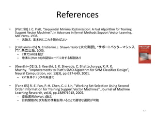 References
• [Platt 98] J. C. Platt, "Sequential Minimal Optimization: A Fast Algorithm for Training
Support Vector Machines", In Advances in Kernel Methods Support Vector Learning,
MIT Press, 1998.
– 元論文．基本的にこれを読めばよい
• [Cristianini+ 05] N. Cristianini, J. Shawe-Taylor (大北剛訳), “サポートベクタ―マシン入
門”, 共立出版, 2005.
– 7章でSMOを紹介
– 巻末に[Platt 98]の疑似コードに対する解説あり
• [Keerthi+ 01] S. S. Keerthi, S. K. Shevade, C. Bhattacharyya, K. R. K.
Murthy，”Improvements to Platt's SMO Algorithm for SVM Classifier Design”,
Neural Computation, vol. 13(3), pp.637-649, 2001.
– KKT条件チェックの高速化
• [Fan+ 05] R.-E. Fan, P.-H. Chen, C.-J. Lin, "Working Set Selection Using Second
Order Information for Training Support Vector Machines", Journal of Machine
Learning Research, vol.6, pp.1889?1918, 2005.
– 変数選択のWWS 3論文
– 目的関数の2次勾配の情報を用いることで適切な選択が可能
47
 