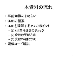 本資料の流れ
• 事前知識のおさらい
• SMOの概要
• SMOを理解する3つのポイント
– (1) KKT条件違反のチェック
– (2) 変数の更新方法
– (3) 変数の選択方法
• 疑似コード解説
7
 