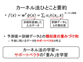 カーネル法ひとこと要約
• 𝑓 𝒙 = 𝒘 𝑇
𝜙 𝒙 = 𝛼𝑖 𝑘(𝒙𝑖, 𝒙)𝑖
非線形変換した
入力データ
訓練データ𝒙𝑖
との類似度
• 予測値＝訓練データとの類似度の重みづけ和
– 予測に用いるデータをサポートベクタと呼ぶ
カーネル法の学習＝
サポートベクタの「重み」を学習
カーネル関数
9
 