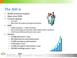 Alvaro Gil
JGH – École Polytechnique de Montréal
Circulation flow model
• McGill university hospital
• Open since 1934
• Current capacity
– 637 beds
– More than 40 medical chirurgical specialties
• Staff
– 5.000 employees + 1.000 volunteers
– 695 treating physicians (besides 188 residents 636 in rotation)
– 1.630 nurses (650 practitioners every year)
• Volume
– 25.000 admissions / year
– 645.600 external consultations/year
– 75.000 emergency patients/year
– 4.344 births / year
– 13.200 chirurgical interventions / year
– 168.000 radiology exams / year
4
The JGH is
 