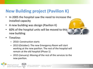 Alvaro Gil
JGH – École Polytechnique de Montréal
Circulation flow model
• In 2005 the hospital saw the need to increase the
installed capacity
• A new building was design (Pavilion K)
• 60% of the hospital units will be moved to this
new building
• Timeline:
– 2010: Construction starts
– 2013 (October): The new Emergency Room will start
working at the new pavilion. The rest of the hospital will
remain at the old hospital (Phase 1)
– 2015 (January): Moving of the rest of the services to the
new pavilion.
5
New Building project (Pavilion K)
 