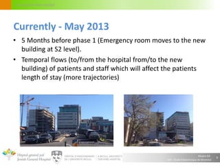Alvaro Gil
JGH – École Polytechnique de Montréal
Circulation flow model
9
Currently - May 2013
• 5 Months before phase 1 (Emergency room moves to the new
building at S2 level).
• Temporal flows (to/from the hospital from/to the new
building) of patients and staff which will affect the patients
length of stay (more trajectories)
 