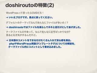 doshiroutoの特徴(2)
WordPressって言ったらCMSだろ！
➔ いいえブログです。原点に戻ってください。
デフォルトのテーマってなんであんなにファイルが多いの！?
➔ doshiroutoではファイルを減らしてホネと皮だけにしてあげました。
テーマファイルの中身って、なんであんなに記号ばっかりなの?
見ると吐き気がするんだけど。
➔ 日本語のコメントをできるだけたくさん入れて安心感を演出。
 phpやWordPress用語(テンプレートタグ)についての解説を、
テーマファイル内にコメントとして書き込みました。
 