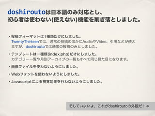 ・投稿フォーマットは1種類だけにしました。
 TwentyThirteenでは、通常の投稿のほかにAudioやVideo、引用などが使え
 ますが、doshiroutoでは通常の投稿のみとしました。
・テンプレートは一種類(index.php)だけにしました。
 カテゴリー一覧や月別アーカイブの一覧もすべて同じ見た目になります。
・画像ファイルを使わないようにしました。
・Webフォントを使わないようにしました。
・Javascriptによる視覚効果を行わないようにしました。
doshiroutoは日本語のみ対応とし、
初心者は使わない(使えない)機能を削ぎ落としました。
そしていよいよ、これがdoshiroutoの外観だ！➔
 