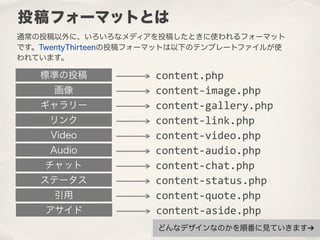 通常の投稿以外に、いろいろなメディアを投稿したときに使われるフォーマット
です。TwentyThirteenの投稿フォーマットは以下のテンプレートファイルが使
われています。
投稿フォーマットとは
画像 content-­‐image.php
標準の投稿 content.php
リンク
ギャラリー
Audio
Video
ステータス
チャット
アサイド
引用
content-­‐link.php
content-­‐gallery.php
content-­‐audio.php
content-­‐video.php
content-­‐status.php
content-­‐chat.php
content-­‐aside.php
content-­‐quote.php
どんなデザインなのかを順番に見ていきます➔
 