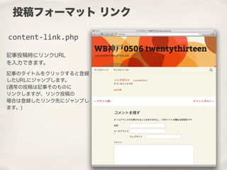 記事投稿時にリンクURL
を入力できます。
記事のタイトルをクリックすると登録
したURLにジャンプします。
(通常の投稿は記事そのものに
リンクしますが、リンク投稿の
場合は登録したリンク先にジャンプし
ます。)
投稿フォーマット リンク
content-­‐link.php
 