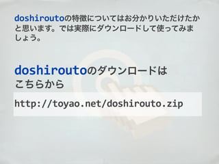 http://toyao.net/doshirouto.zip
doshiroutoのダウンロードは
こちらから
doshiroutoの特徴についてはお分かりいただけたか
と思います。では実際にダウンロードして使ってみま
しょう。
 