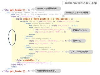 <?php	
  get_header();	
  ?>
	
   <div	
  id="primary"	
  class="content-­‐area">
	
   	
   <div	
  id="content"	
  class="site-­‐content"	
  role="main">
	
   	
   <?php	
  if	
  (	
  have_posts()	
  )	
  :	
  ?>
	
   	
   	
   <?php	
  while	
  (	
  have_posts()	
  )	
  :	
  the_post();	
  ?>
	
   	
   	
   	
   <article	
  id="post-­‐<?php	
  the_ID();	
  ?>"	
  <?php	
  post_class();	
  ?>>
	
   	
   	
   	
   	
   <header	
  class="entry-­‐header">
	
   	
   	
   	
   	
   	
   <h1	
  class="entry-­‐title"><?php	
  the_title();	
  ?></h1>
	
   	
   	
   	
   	
   	
   <div	
  class="entry-­‐meta">
	
   	
   	
   	
   	
   	
   	
   <?php	
  twentythirteen_entry_meta();	
  ?>
	
   	
   	
   	
   	
   	
   	
   <?php	
  edit_post_link(	
  '編集'	
  );	
  ?>
	
   	
   	
   	
   	
   	
   </div>
	
   	
   	
   	
   	
   </header>
	
   	
   	
   	
   	
   <div	
  class="entry-­‐content">
	
   	
   	
   	
   	
   	
   <?php	
  the_content(	
  '続きを読む...'	
  );	
  ?>
	
   	
   	
   	
   	
   	
   <?php	
  wp_link_pages();	
  ?>
	
   	
   	
   	
   	
   </div>
	
   	
   	
   	
   	
   <footer	
  class="entry-­‐meta">
	
   	
   	
   	
   	
   	
   <div	
  class="comments-­‐link">
	
   	
   	
   	
   	
   	
   	
   <?php	
  comments_popup_link();	
  ?>
	
   	
   	
   	
   	
   	
   </div>
	
   	
   	
   	
   	
   </footer>
	
   	
   	
   	
   </article>
	
   	
   	
   <?php	
  endwhile;	
  ?>
	
   	
   	
   <?php	
  twentythirteen_paging_nav();	
  ?>
	
   	
   <?php	
  endif;	
  ?>
	
   	
   </div>
	
   </div>
<?php	
  get_footer();	
  ?>
doshirouto/index.php
header.phpを読み込む
footer.phpを読み込む
while文によるループ処理
記事のタイトル
記事本文
コメントへのリンク
 