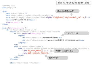 <!DOCTYPE	
  html>
<html	
  lang="ja">
<head>
	
   <meta	
  charset="UTF-­‐8"	
  />
	
   <meta	
  name="viewport"	
  content="width=device-­‐width"	
  />
	
   <link	
  rel="stylesheet"	
  type="text/css"	
  href="<?php	
  bloginfo('stylesheet_url');?>"/>
	
   <title>WordPressのタイトル</title>
	
   <?php	
  wp_head();	
  ?>
</head>
<body	
  <?php	
  body_class();	
  ?>>
	
   <div	
  id="page"	
  class="hfeed	
  site">
	
   	
   <header	
  id="masthead"	
  class="site-­‐header"	
  role="banner">
	
   	
   	
   <a	
  href="<?php	
  echo	
  home_url()	
  ?>">
	
   	
   	
   	
   <hgroup>
	
   	
   	
   	
   	
   <h1	
  class="site-­‐title">WordBench神戸0506</h1>
	
   	
   	
   	
   	
   <h2	
  class="site-­‐description">WordPressの常識をくつがえすdoshirouto</h2>
	
   	
   	
   	
   </hgroup>
	
   	
   	
   </a>
	
   	
   	
   <div	
  id="navbar"	
  class="navbar">
	
   	
   	
   	
   <nav	
  id="site-­‐navigation"	
  class="navigation	
  main-­‐navigation"	
  role="navigation">
	
   	
   	
   	
   	
   <?php	
  wp_nav_menu()	
  );	
  ?>
	
   	
   	
   	
   	
   <?php	
  get_search_form();	
  ?>
	
   	
   	
   	
   </nav>
	
   	
   	
   </div>
	
   	
   </header>
	
   	
   <div	
  id="main"	
  class="site-­‐main">
doshirouto/header.php
style.cssを読み込む
ナビゲーションメニュー
検索ボックス
サイトタイトル
 