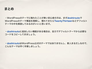 まとめ
・WordPressのテーマに触れたことが無い初心者の方は、まずdoshiroutoで
WordPressのテーマ構造を理解し、慣れてきたらTwentyThirteenなどデフォルト
テーマの中を解読してみるのがいいと思います。
・doshiroutoに追加したい機能がある場合は、自力でデフォルトテーマから必要な
コードをコピーしてきましょう。
・doshiroutoはWordPress公式のテーマではありませんし、素人まるだしなので、
こんなテーマは早く卒業しましょう。
 