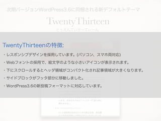 次期バージョンWordPress3.6に同梱される新デフォルトテーマ
TwentyThirteen
とぅえんてぃさーてぃーん
TwentyThirteenの特徴:
・レスポンシブデザインを採用しています。(パソコン、スマホ両対応)
・Webフォントの採用で、絵文字のような小さいアイコンが表示されます。
・下にスクロールするとヘッダ領域がコンパクト化され記事領域が大きくなります。
・サイドブロックがフッタ部分に移動しました。
・WordPress3.6の新投稿フォーマットに対応しています。
 