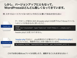 しかし、バージョンアップにともなって、
WordPressはどんどん難しくなってきています。
例: スタイルシートファイルへのリンクがどこに書いてあるか分からない
<head>
<link	
  rel="stylesheet"	
  type="text/css"	
  href="http://.../style.css">
</head>
テーマのヘッダ部分にあたるheader.phpには当然下のようなcssファイル
へのリンクがあるものと思ったけど...
wp_enqueue_style(	
  'twentythirteen-­‐style',	
  get_stylesheet_uri()	
  );
header.php
functions.php
header.phpではなく、php処理ばかりが書かれているfunctions.phpと
いうファイルに、関数呼び出しの形で書かれています。
header.phpには見つかりません。
これでは初心者はcssファイルを探したり、編集することもままならない！
 