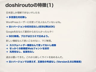 日本語しか理解できないオレたち
doshiroutoの特徴(1)
➔ 多言語化対応無し
WordPressユーザーにIE使ってる人なんていないよね。
➔ 古いバージョンのIE対応なし(IE9以降はOK)
Google先生なんて最初からおらんかったんや！
➔ SEO無視。ブログは口コミで広めよう。
新しい機能なんて使いこなせない、マジ無理。
➔ カスタムヘッダー機能なんて使ってないし削除
➔ せっかくの新機能Webフォントを封印
➔ 汎用性なし、拡張性なし
過去は置いてきた。これから新しくサイトを始めるんだ。
➔ 古いバージョンでは使えず、互換性の考慮なし (Version3.6以降推奨)
 