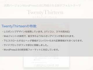 次期バージョンWordPress3.6に同梱される新デフォルトテーマ
TwentyThirteen
とぅえんてぃさーてぃーん
TwentyThirteenの特徴:
・レスポンシブデザインを採用しています。(パソコン、スマホ両対応)
・Webフォ...