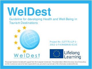 WelDestGuideline for developing Health and Well-Being in
Tourism Destinations
Project Nr.: 527775-LLP-1-
2012-1-FI-ERASMUS-ECUE
This project has been funded with support from the European Commission. This presentation reflects the views only of the author,
and the Commission cannot be held responsible for any use which may be made of the information contained therein.
 