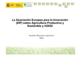 La Asociación Europea para la Innovación
(EIP) sobre Agricultura Productiva y
Sostenible y H2020
Andrés Montero Aparicio
INIA
 