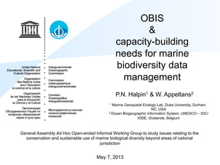 OBIS
&
capacity-building
needs for marine
biodiversity data
management
General Assembly Ad Hoc Open-ended Informal Working Group to study issues relating to the
conservation and sustainable use of marine biological diversity beyond areas of national
jurisdiction
May 7, 2013
P.N. Halpin1 & W. Appeltans2
1 Marine Geospatial Ecology Lab, Duke University, Durham,
NC, USA
2 Ocean Biogeographic Information System, UNESCO – IOC/
IODE, Oostende, Belgium
 