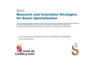 RIS3
Research and Innovation Strategies
for Smart Specialization
ESTRATEGIA REGIONAL DE INVESTIGACIÓN E INNOVACIÓN PARA UNA
ESPECIALIZACIÓN INTELIGENTE DE CASTILLA Y LEÓN (RIS3) 2014-2020
La Innovación al servicio de un crecimiento sostenible
7 de mayo 2013
 