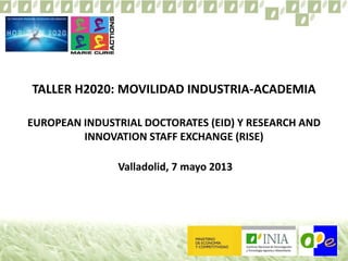 TALLER H2020: MOVILIDAD INDUSTRIA-ACADEMIA
EUROPEAN INDUSTRIAL DOCTORATES (EID) Y RESEARCH AND
INNOVATION STAFF EXCHANGE (RISE)
Valladolid, 7 mayo 2013
 