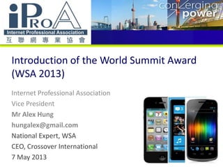 Introduction of the World Summit Award
(WSA 2013)
Internet Professional Association
Vice President
Mr Alex Hung
hungalex@gmail.com
National Expert, WSA
CEO, Crossover International
7 May 2013
 