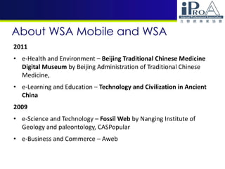About WSA Mobile and WSA
2011
• e-Health and Environment – Beijing Traditional Chinese Medicine
Digital Museum by Beijing Administration of Traditional Chinese
Medicine,
• e-Learning and Education – Technology and Civilization in Ancient
China
2009
• e-Science and Technology – Fossil Web by Nanging Institute of
Geology and paleontology, CASPopular
• e-Business and Commerce – Aweb
 
