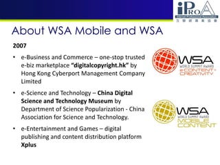 About WSA Mobile and WSA
2007
• e-Business and Commerce – one-stop trusted
e-biz marketplace “digitalcopyright.hk” by
Hong Kong Cyberport Management Company
Limited
• e-Science and Technology – China Digital
Science and Technology Museum by
Department of Science Popularization - China
Association for Science and Technology.
• e-Entertainment and Games – digital
publishing and content distribution platform
Xplus
 